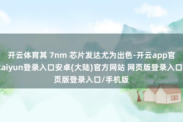 开云体育其 7nm 芯片发达尤为出色-开云app官网下载kaiyun登录入口安卓(大陆)官方网站 网页版登录入口/手机版
