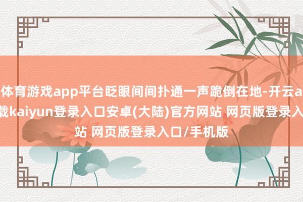 体育游戏app平台眨眼间间扑通一声跪倒在地-开云app官网下载kaiyun登录入口安卓(大陆)官方网站 网页版登录入口/手机版