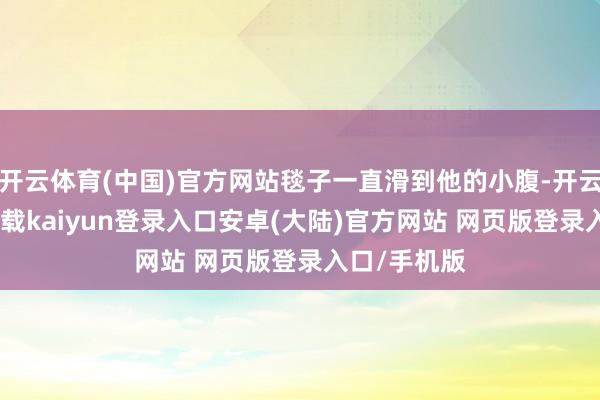 开云体育(中国)官方网站毯子一直滑到他的小腹-开云app官网下载kaiyun登录入口安卓(大陆)官方网站 网页版登录入口/手机版