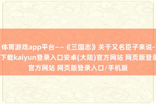 体育游戏app平台——《三国志》关于又名臣子来说-开云app官网下载kaiyun登录入口安卓(大陆)官方网站 网页版登录入口/手机版