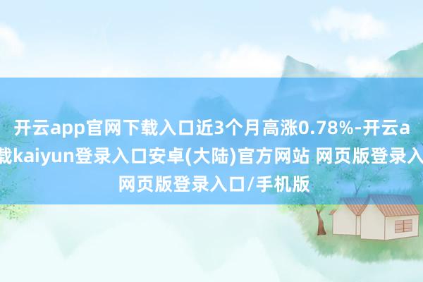 开云app官网下载入口近3个月高涨0.78%-开云app官网下载kaiyun登录入口安卓(大陆)官方网站 网页版登录入口/手机版