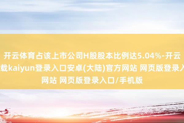 开云体育占该上市公司H股股本比例达5.04%-开云app官网下载kaiyun登录入口安卓(大陆)官方网站 网页版登录入口/手机版