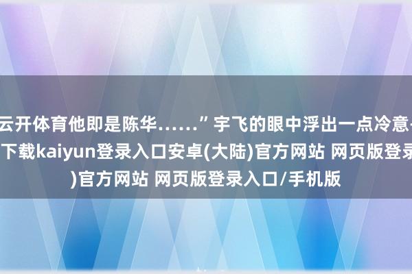云开体育他即是陈华……”宇飞的眼中浮出一点冷意-开云app官网下载kaiyun登录入口安卓(大陆)官方网站 网页版登录入口/手机版