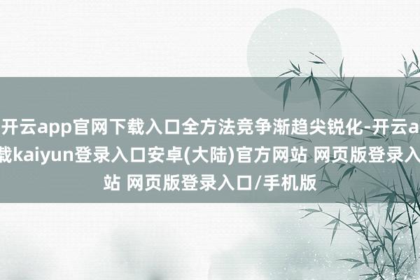 开云app官网下载入口全方法竞争渐趋尖锐化-开云app官网下载kaiyun登录入口安卓(大陆)官方网站 网页版登录入口/手机版