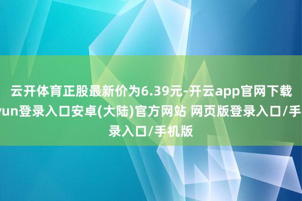 云开体育正股最新价为6.39元-开云app官网下载kaiyun登录入口安卓(大陆)官方网站 网页版登录入口/手机版