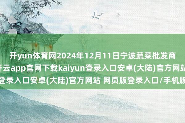 开yun体育网2024年12月11日宁波蔬菜批发商场有限公司价钱行情-开云app官网下载kaiyun登录入口安卓(大陆)官方网站 网页版登录入口/手机版