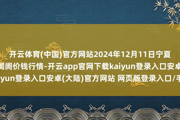 开云体育(中国)官方网站2024年12月11日宁夏四季鲜农产物概括批发阛阓价钱行情-开云app官网下载kaiyun登录入口安卓(大陆)官方网站 网页版登录入口/手机版