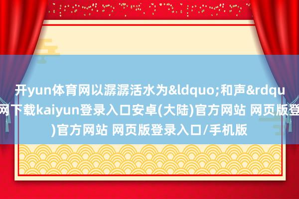 开yun体育网以潺潺活水为&ldquo;和声&rdquo;-开云app官网下载kaiyun登录入口安卓(大陆)官方网站 网页版登录入口/手机版