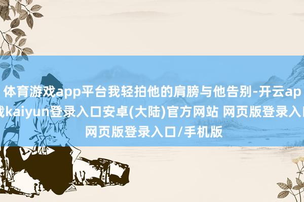 体育游戏app平台我轻拍他的肩膀与他告别-开云app官网下载kaiyun登录入口安卓(大陆)官方网站 网页版登录入口/手机版
