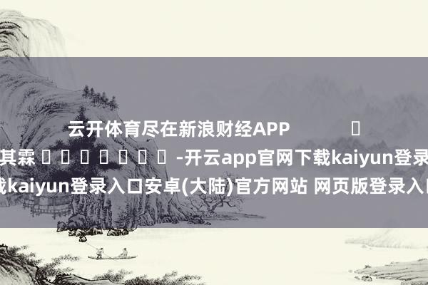 云开体育尽在新浪财经APP            						包袱裁剪：王其霖 							-开云app官网下载kaiyun登录入口安卓(大陆)官方网站 网页版登录入口/手机版
