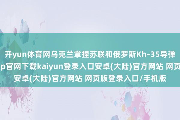 开yun体育网乌克兰掌捏苏联和俄罗斯Kh-35导弹的全套费力-开云app官网下载kaiyun登录入口安卓(大陆)官方网站 网页版登录入口/手机版