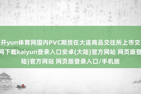 开yun体育网国内PVC期货在大连商品交往所上市交往-开云app官网下载kaiyun登录入口安卓(大陆)官方网站 网页版登录入口/手机版