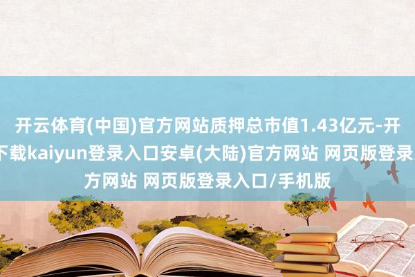 开云体育(中国)官方网站质押总市值1.43亿元-开云app官网下载kaiyun登录入口安卓(大陆)官方网站 网页版登录入口/手机版