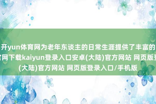 开yun体育网为老年东谈主的日常生涯提供了丰富的选用-开云app官网下载kaiyun登录入口安卓(大陆)官方网站 网页版登录入口/手机版