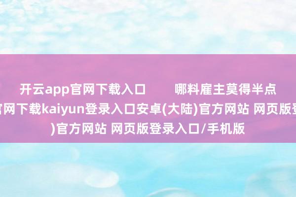 开云app官网下载入口        哪料雇主莫得半点歉意-开云app官网下载kaiyun登录入口安卓(大陆)官方网站 网页版登录入口/手机版