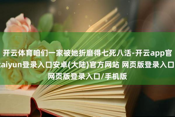 开云体育咱们一家被她折磨得七死八活-开云app官网下载kaiyun登录入口安卓(大陆)官方网站 网页版登录入口/手机版
