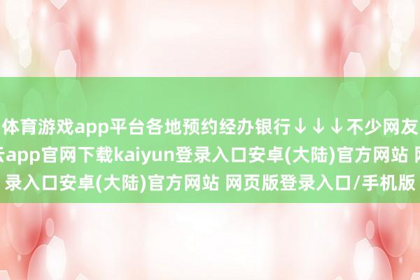 体育游戏app平台各地预约经办银行↓↓↓不少网友参与了预约抢购-开云app官网下载kaiyun登录入口安卓(大陆)官方网站 网页版登录入口/手机版