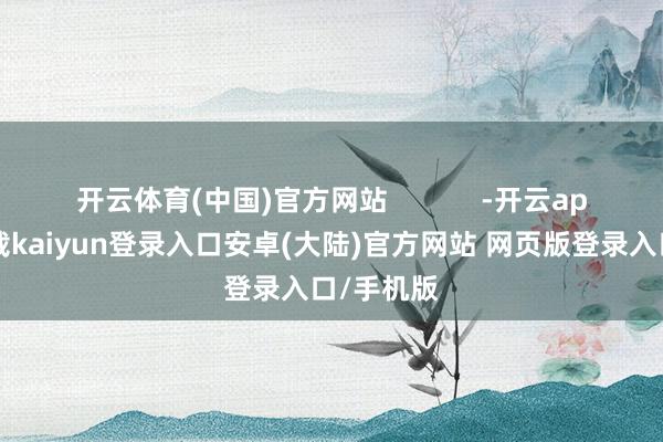 开云体育(中国)官方网站            -开云app官网下载kaiyun登录入口安卓(大陆)官方网站 网页版登录入口/手机版