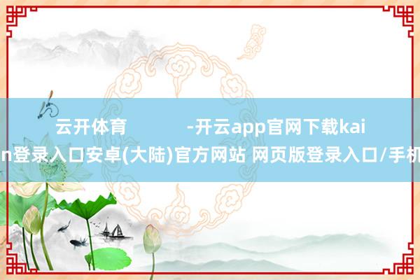 云开体育 -开云app官网下载kaiyun登录入口安卓(大陆)官方网站 网页版登录入口/手机版