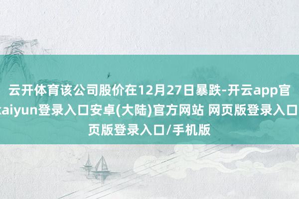 云开体育该公司股价在12月27日暴跌-开云app官网下载kaiyun登录入口安卓(大陆)官方网站 网页版登录入口/手机版