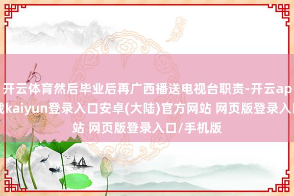 开云体育然后毕业后再广西播送电视台职责-开云app官网下载kaiyun登录入口安卓(大陆)官方网站 网页版登录入口/手机版