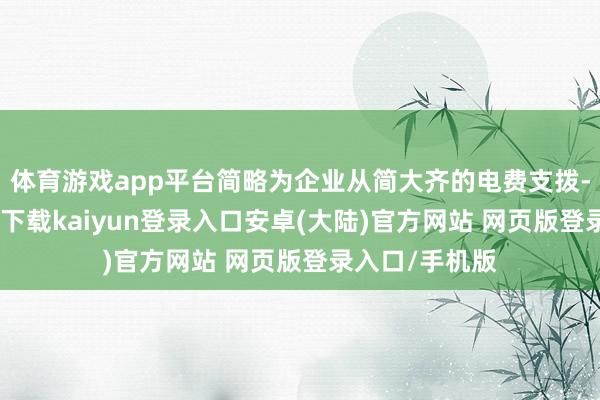 体育游戏app平台简略为企业从简大齐的电费支拨-开云app官网下载kaiyun登录入口安卓(大陆)官方网站 网页版登录入口/手机版