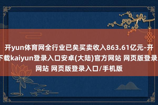 开yun体育网全行业已矣买卖收入863.61亿元-开云app官网下载kaiyun登录入口安卓(大陆)官方网站 网页版登录入口/手机版