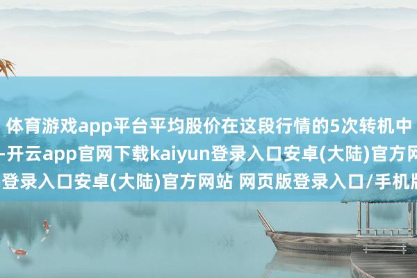 体育游戏app平台平均股价在这段行情的5次转机中王人莫得跌破本钱线-开云app官网下载kaiyun登录入口安卓(大陆)官方网站 网页版登录入口/手机版