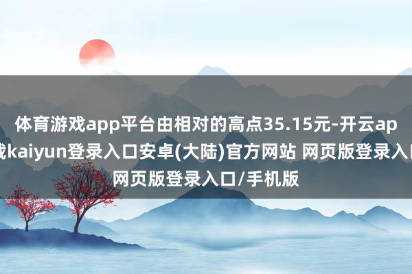 体育游戏app平台由相对的高点35.15元-开云app官网下载kaiyun登录入口安卓(大陆)官方网站 网页版登录入口/手机版