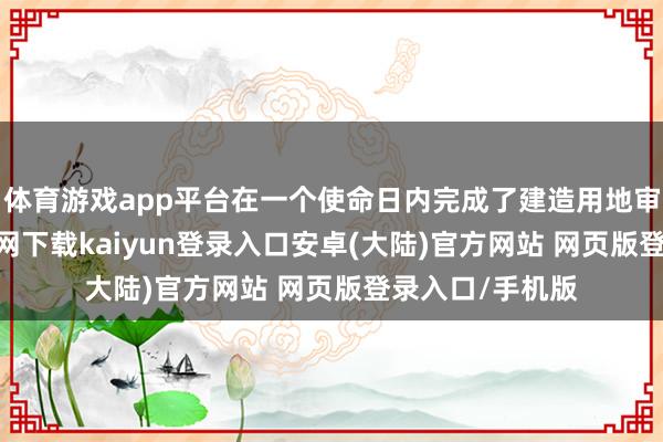 体育游戏app平台在一个使命日内完成了建造用地审批-开云app官网下载kaiyun登录入口安卓(大陆)官方网站 网页版登录入口/手机版