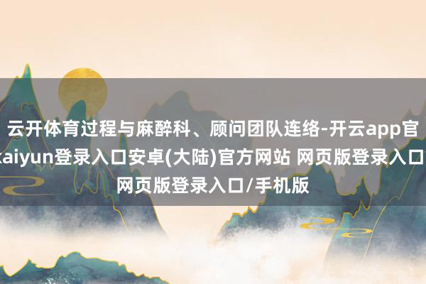 云开体育过程与麻醉科、顾问团队连络-开云app官网下载kaiyun登录入口安卓(大陆)官方网站 网页版登录入口/手机版