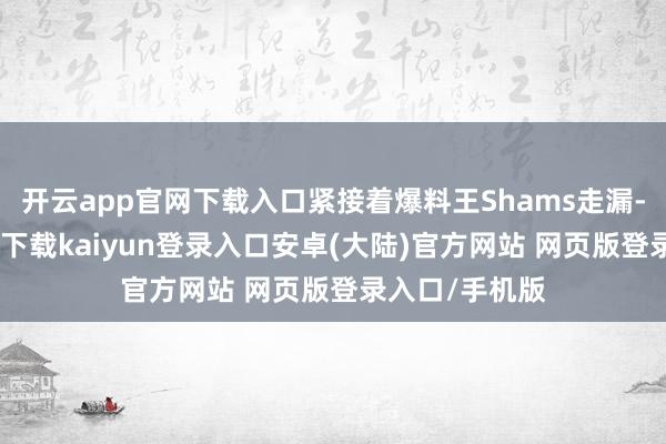 开云app官网下载入口紧接着爆料王Shams走漏-开云app官网下载kaiyun登录入口安卓(大陆)官方网站 网页版登录入口/手机版