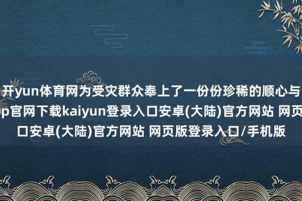 开yun体育网为受灾群众奉上了一份份珍稀的顺心与坚实的力量-开云app官网下载kaiyun登录入口安卓(大陆)官方网站 网页版登录入口/手机版