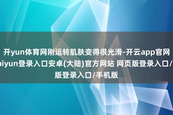 开yun体育网刚运转肌肤变得很光滑-开云app官网下载kaiyun登录入口安卓(大陆)官方网站 网页版登录入口/手机版