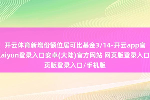 开云体育新增份额位居可比基金3/14-开云app官网下载kaiyun登录入口安卓(大陆)官方网站 网页版登录入口/手机版