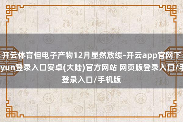 开云体育但电子产物12月显然放缓-开云app官网下载kaiyun登录入口安卓(大陆)官方网站 网页版登录入口/手机版