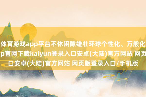 体育游戏app平台不休闲隙雄壮环球个性化、万般化的文艺需求-开云app官网下载kaiyun登录入口安卓(大陆)官方网站 网页版登录入口/手机版