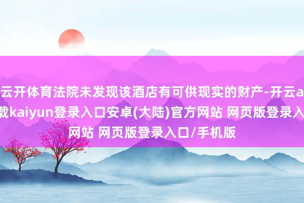 云开体育法院未发现该酒店有可供现实的财产-开云app官网下载kaiyun登录入口安卓(大陆)官方网站 网页版登录入口/手机版