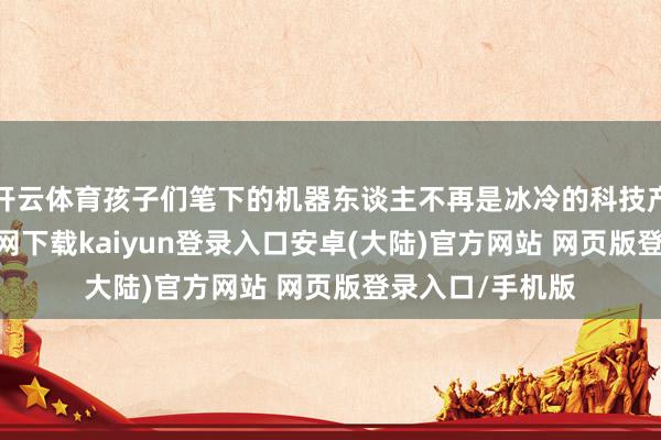 开云体育孩子们笔下的机器东谈主不再是冰冷的科技产物-开云app官网下载kaiyun登录入口安卓(大陆)官方网站 网页版登录入口/手机版
