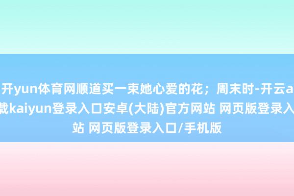 开yun体育网顺道买一束她心爱的花；周末时-开云app官网下载kaiyun登录入口安卓(大陆)官方网站 网页版登录入口/手机版