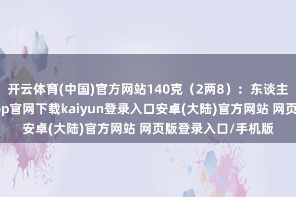 开云体育(中国)官方网站140克（2两8）：东谈主生谈路盘曲-开云app官网下载kaiyun登录入口安卓(大陆)官方网站 网页版登录入口/手机版