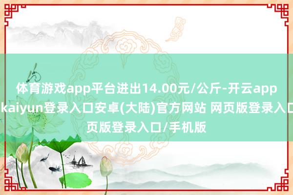 体育游戏app平台进出14.00元/公斤-开云app官网下载kaiyun登录入口安卓(大陆)官方网站 网页版登录入口/手机版