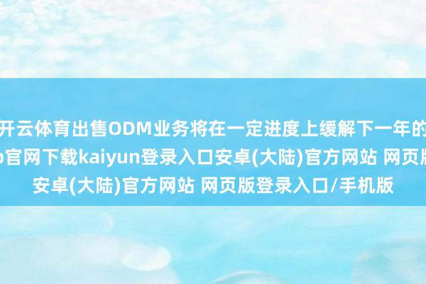 开云体育出售ODM业务将在一定进度上缓解下一年的功绩压力-开云app官网下载kaiyun登录入口安卓(大陆)官方网站 网页版登录入口/手机版