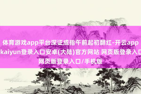体育游戏app平台深证成指午前起初翻红-开云app官网下载kaiyun登录入口安卓(大陆)官方网站 网页版登录入口/手机版