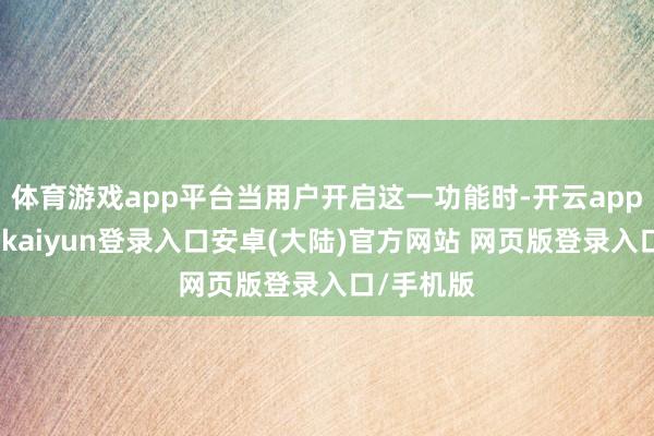 体育游戏app平台当用户开启这一功能时-开云app官网下载kaiyun登录入口安卓(大陆)官方网站 网页版登录入口/手机版