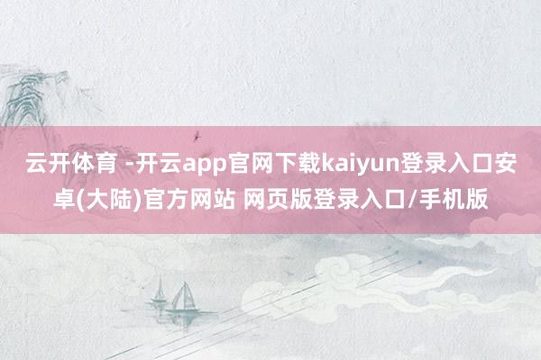 云开体育 -开云app官网下载kaiyun登录入口安卓(大陆)官方网站 网页版登录入口/手机版
