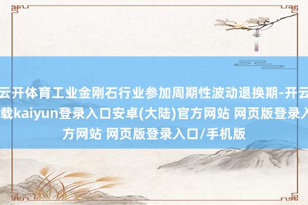云开体育工业金刚石行业参加周期性波动退换期-开云app官网下载kaiyun登录入口安卓(大陆)官方网站 网页版登录入口/手机版