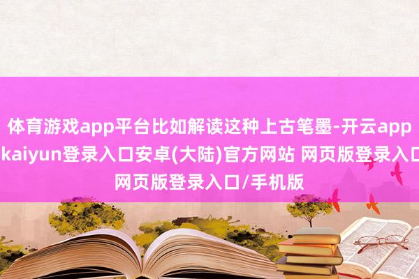 体育游戏app平台比如解读这种上古笔墨-开云app官网下载kaiyun登录入口安卓(大陆)官方网站 网页版登录入口/手机版