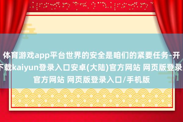 体育游戏app平台世界的安全是咱们的紧要任务-开云app官网下载kaiyun登录入口安卓(大陆)官方网站 网页版登录入口/手机版
