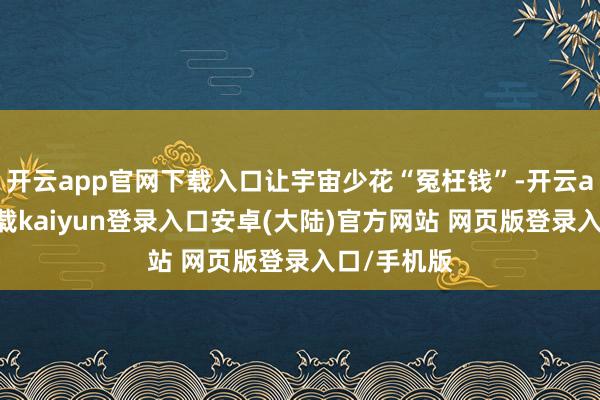 开云app官网下载入口让宇宙少花“冤枉钱”-开云app官网下载kaiyun登录入口安卓(大陆)官方网站 网页版登录入口/手机版